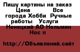 Пишу картины на заказ › Цена ­ 6 000 - Все города Хобби. Ручные работы » Услуги   . Ненецкий АО,Нельмин Нос п.